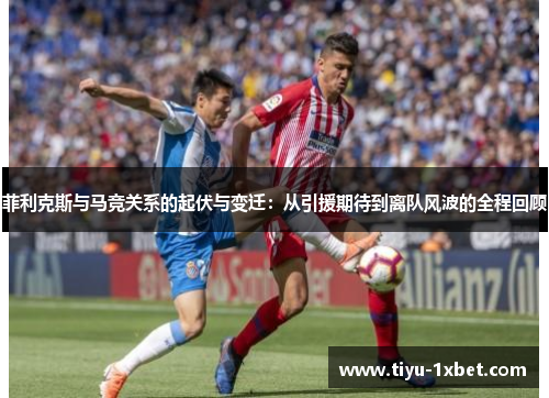 菲利克斯与马竞关系的起伏与变迁:从引援期待到离队风波的全程回顾 菲利克斯与马竞关系的起伏与变迁:从引援期待到离队风波的全程回顾
