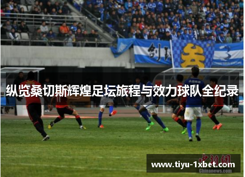 纵览桑切斯辉煌足坛旅程与效力球队全纪录