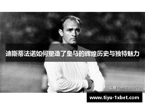 迪斯蒂法诺如何塑造了皇马的辉煌历史与独特魅力