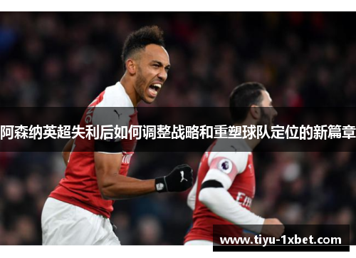 阿森纳英超失利后如何调整战略和重塑球队定位的新篇章