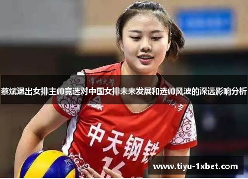蔡斌退出女排主帅竞选对中国女排未来发展和选帅风波的深远影响分析 蔡斌退出女排主帅竞选对中国女排未来发展和选帅风波的深远影响分析