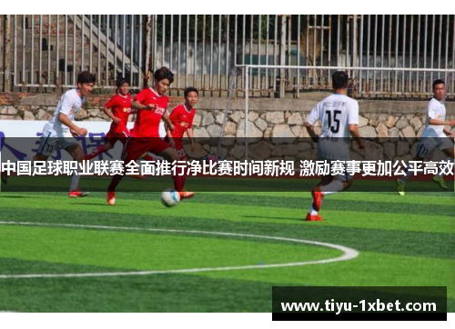 中国足球职业联赛全面推行净比赛时间新规 激励赛事更加公平高效 中国足球职业联赛全面推行净比赛时间新规 激励赛事更加公平高效