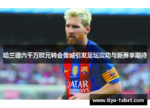 哈兰德六千万欧元转会曼城引发足坛震动与新赛季期待 哈兰德六千万欧元转会曼城引发足坛震动与新赛季期待