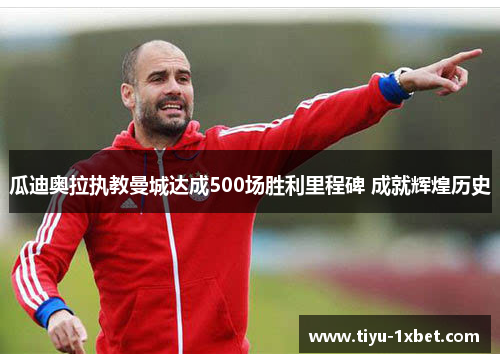 瓜迪奥拉执教曼城达成500场胜利里程碑 成就辉煌历史