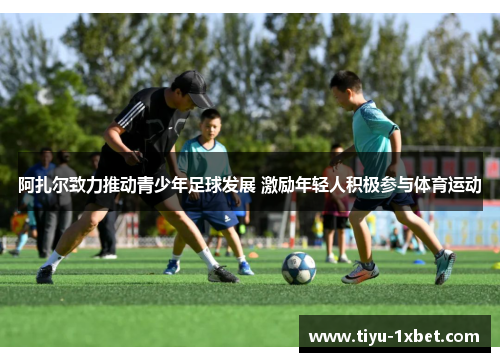 阿扎尔致力推动青少年足球发展 激励年轻人积极参与体育运动