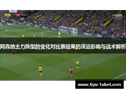 阿森纳主力阵型的变化对比赛结果的深远影响与战术解析