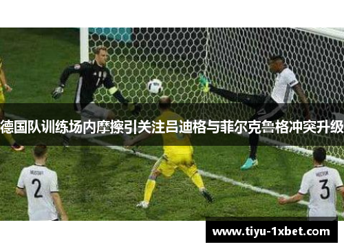 德国队训练场内摩擦引关注吕迪格与菲尔克鲁格冲突升级 德国队训练场内摩擦引关注吕迪格与菲尔克鲁格冲突升级